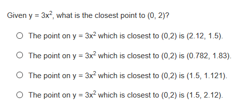 Given y = 3x?, what is the closest point to (0, 2)?
O The point on y = 3x² which is closest to (0,2) is (2.12, 1.5).
O The point on y = 3x? which is closest to (0,2) is (0.782, 1.83).
O The point on y = 3x? which is closest to (0,2) is (1.5, 1.121).
O The point on y = 3x2 which is closest to (0,2) is (1.5, 2.12).
