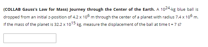 (COLLAB Gauss's Law for Mass) Journey through the Center of the Earth. A 1024-kg blue ball is
dropped from an initial z-position of 4.2 x 106 m through the center of a planet with radius 7.4 x 106 m.
If the mass of the planet is 32.2 x 1015 kg, measure the displacement of the ball at time t = 7 s?
