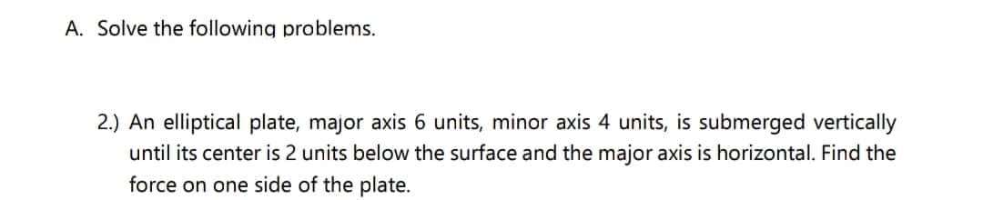 A. Solve the following problems.
2.) An elliptical plate, major axis 6 units, minor axis 4 units, is submerged vertically
until its center is 2 units below the surface and the major axis is horizontal. Find the
force on one side of the plate.