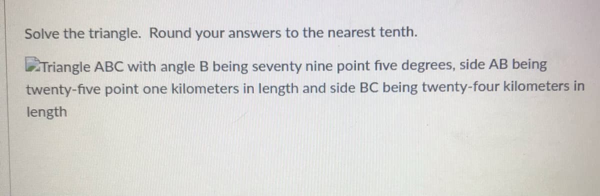 Solve the triangle. Round your answers to the nearest tenth.
Triangle ABC with angle B being seventy nine point five degrees, side AB being
twenty-five point one kilometers in length and side BC being twenty-four kilometers in
length
