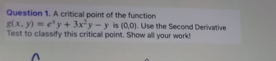 Question 1. A critical point of the function
g(x, y) = exy + 3x²y-y is (0,0). Use the Second Derivative
Test to classify this critical point. Show all your work!