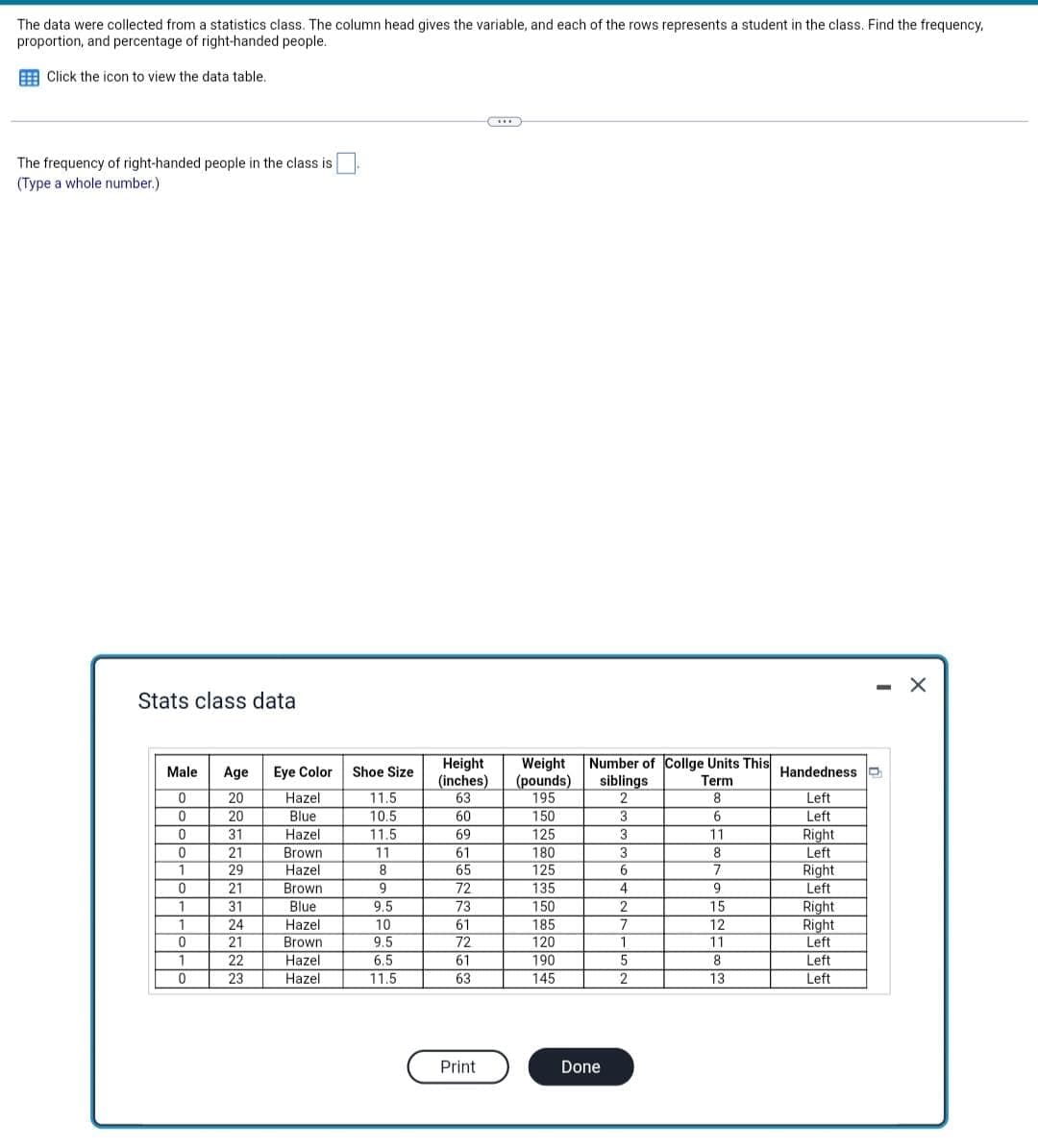 The data were collected from a statistics class. The column head gives the variable, and each of the rows represents a student in the class. Find the frequency,
proportion, and percentage of right-handed people.
Click the icon to view the data table..
The frequency of right-handed people in the class is
(Type a whole number.)
— X
Stats class data
Height Weight Number of Collge Units This
(pounds)
195
siblings
(inches)
63
Term
2
8
60
150
3
6
69
125
3
11
61
180
3
8
65
125
6
7
72
135
4
9
73
150
2
15
61
185
7
12
72
120
1
11
61
190
5
8
63
145
2
13
Print
Male Age Eye Color
0
20
Hazel
0
20
Blue
0
31
Hazel
0
21
Brown
1
29
Hazel
0
21
Brown
Blue
1
31
1
24
Hazel
0
21
Brown.
1
22
Hazel
0
23
Hazel
Shoe Size
11.5
10.5
11.5
11
8
9
9.5
10
9.5
6.5
11.5
Done
Handedness
Left
Left
Right
Left
Right.
Left
Right
Right
Left
Left
Left