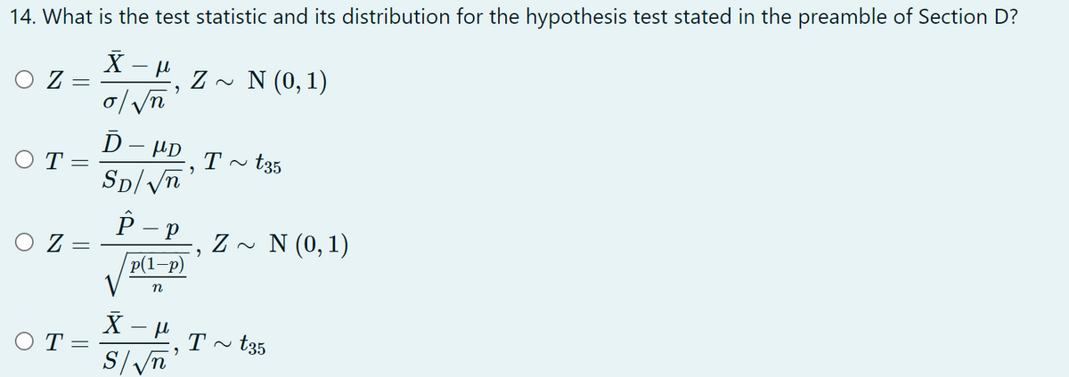 14. What is the test statistic and its distribution for the hypothesis test stated in the preamble of Section D?
X
μl
O Z
Z~ N (0, 1)
o/√n
OT:
Ď HD
SD/√n
T~
t35
OZ
P-P
p(1-p)
Z~ N (0,1)
n
X
-μl
OT=
S/√√n
=
-
-
-
"
"
"
2
T t35