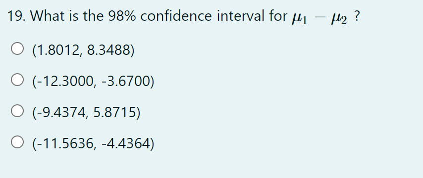 19. What is the 98% confidence interval for μ₁ − μ₂ ?
-
O (1.8012, 8.3488)
O (-12.3000, -3.6700)
(-9.4374, 5.8715)
O (-11.5636, -4.4364)