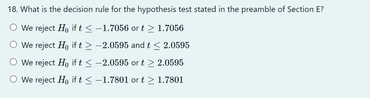 18. What is the decision rule for the hypothesis test stated in the preamble of Section E?
We reject Ho if t ≤ −1.7056 or t ≥ 1.7056
We reject Ho if t ≥ −2.0595 and t ≤ 2.0595
We reject Ho if t ≤ -2.0595 or t≥ 2.0595
O We reject Ho if t ≤ -1.7801 or t≥ 1.7801