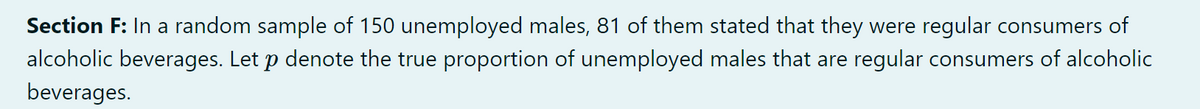 Section F: In a random sample of 150 unemployed males, 81 of them stated that they were regular consumers of
alcoholic beverages. Let p denote the true proportion of unemployed males that are regular consumers of alcoholic
beverages.