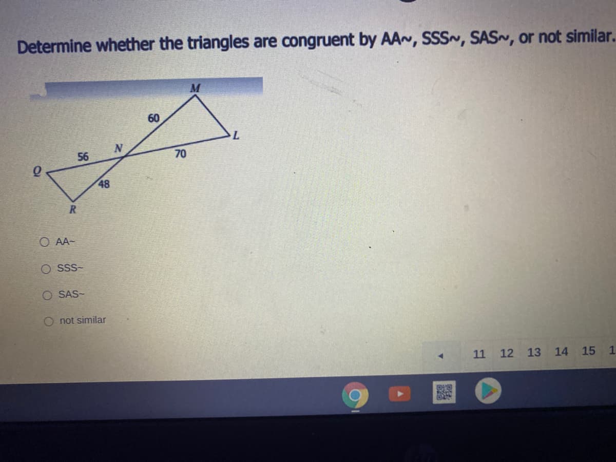 Determine whether the triangles are congruent by AA~, SSS~, SAS~, or not similar.
60
L.
56
70
48
O AA-
O Sss-
O SAS-
O not similar
11 12
13
14
15 1
