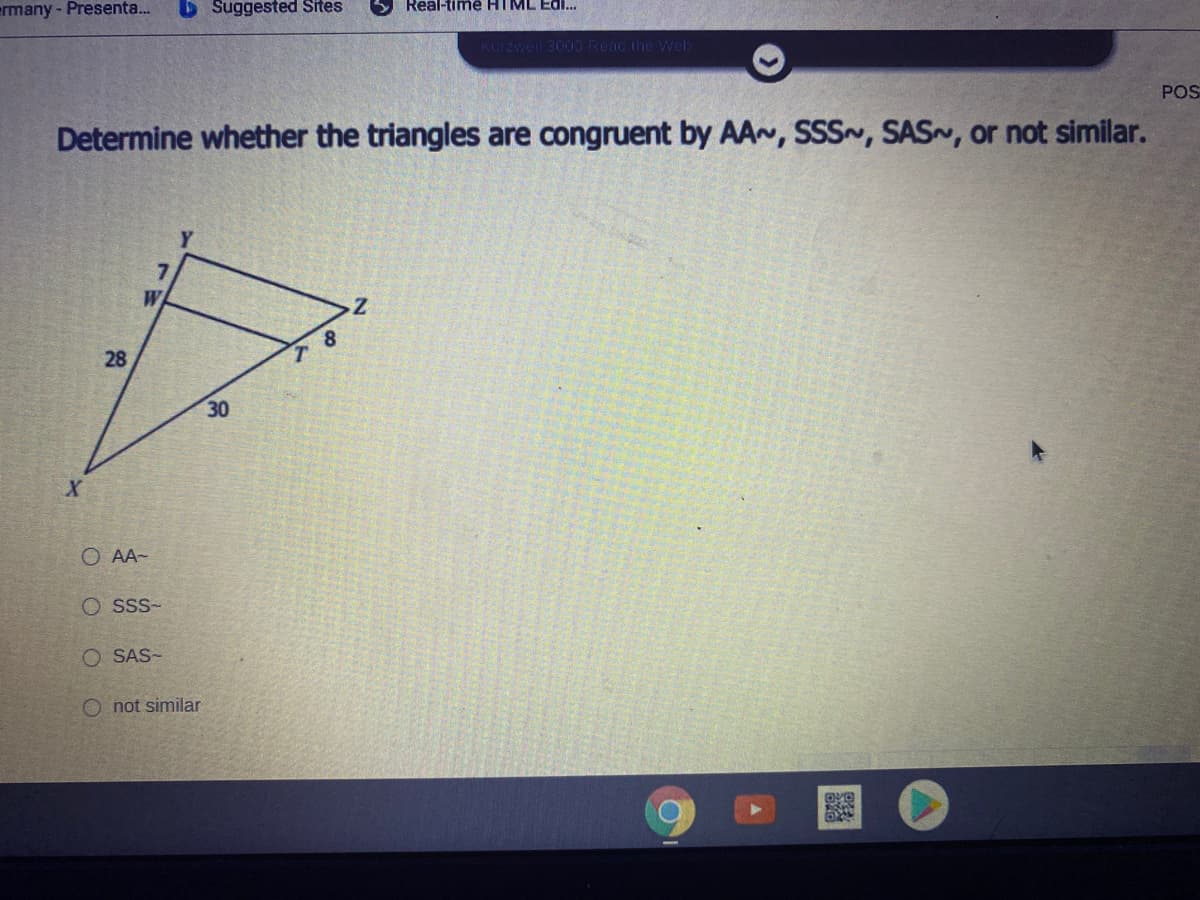 ermany - Presenta.
D Suggested Sites
Real-timê HIML Edi..
Kurzweil 3000 Reac the Web
POS
Determine whether the triangles are congruent by AA~, SSS~, SAS~, or not similar.
8.
28
30
O AA-
O sss-
O SAS-
O not similar
