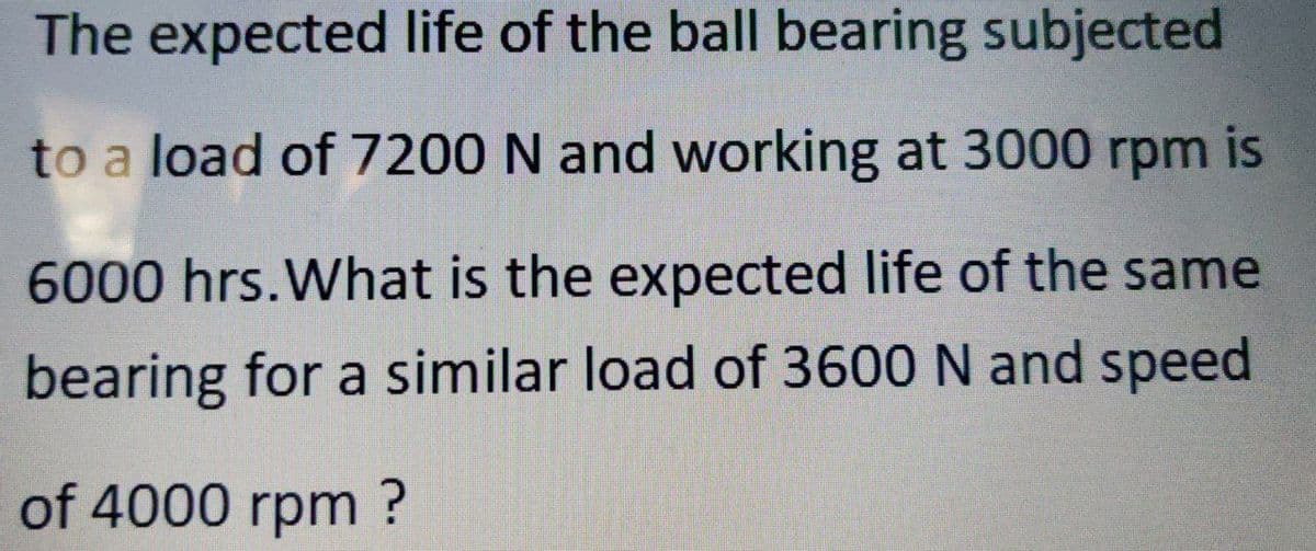 The expected life of the ball bearing subjected
to a load of 7200 N and working at 3000 rpm is
6000 hrs.What is the expected life of the same
bearing for a similar load of 3600 N and speed
of 4000 rpm ?
