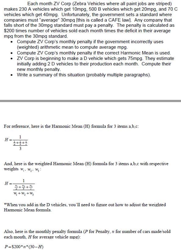 Each month ZV Corp (Zebra Vehicles where all paint jobs are striped)
makes 230 A vehicles which get 10mpg, 500 B vehicles which get 20mpg, and 70 C
vehicles which get 40mpg. Unfortunately, the government sets a standard where
companies must "average" 30mpg ſthis is called a CAFE law]. Any company that
falls short of the 30mpg standard must pay a penalty. The penalty is calculated as
$200 times number of vehicles sold each month times the deficit in their average
mpg from the 30mpg standard.
• Compute ZV Corp's monthly penalty if the government incorrectly uses
(weighted) arithmetic mean to compute average mpg.
Compute ZV Corp's monthly penalty if the correct Harmonic Mean is used.
zV Corp is beginning to make a D vehicle which gets 75mpg. They estimate
initially adding 2 D vehicles to their production each month. Compute their
new monthly penalty.
Write a summary of this situation (probably multiple paragraphs).
For reference, here is the Harmonic Mean (H) formula for 3 items a,b.c:
1
H
1+4+
3
And, here is the weighted Harmonic Mean (H) formula for 3 items a,b,c with respective
weights w,. w,, W3 :
1
H =
W; + W, +W;
*When you add in the D vehicles, you'll need to figure out how to adjust the weighted
Harmonic Mean formula.
Also, here is the monthly penalty formula (P for Penalty, n for number of cars made/sold
each month, H for average vehicle mpg):
P=$200*n*(30-H)
