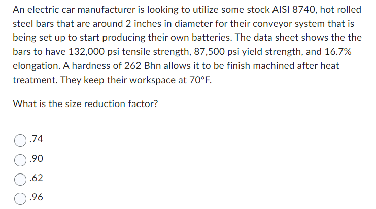 An electric car manufacturer is looking to utilize some stock AISI 8740, hot rolled
steel bars that are around 2 inches in diameter for their conveyor system that is
being set up to start producing their own batteries. The data sheet shows the the
bars to have 132,000 psi tensile strength, 87,500 psi yield strength, and 16.7%
elongation. A hardness of 262 Bhn allows it to be finish machined after heat
treatment. They keep their workspace at 70°F.
What is the size reduction factor?
.74
.90
.62
.96