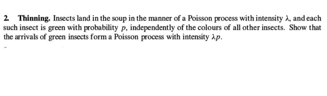 2. Thinning. Insects land in the soup in the manner of a Poisson process with intensity λ, and each
such insect is green with probability p, independently of the colours of all other insects. Show that
the arrivals of green insects form a Poisson process with intensity p.