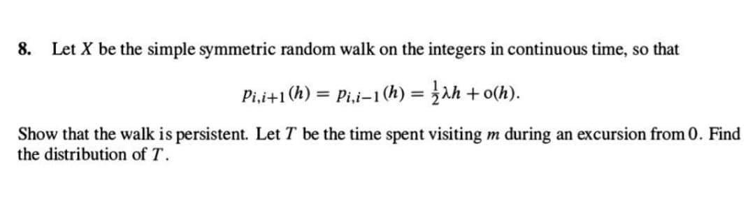 8. Let X be the simple symmetric random walk on the integers in continuous time, so that
Pi,i+1 (h) = Pi,i-1 (h)= ah+o(h).
Show that the walk is persistent. Let T be the time spent visiting m during an excursion from 0. Find
the distribution of T.