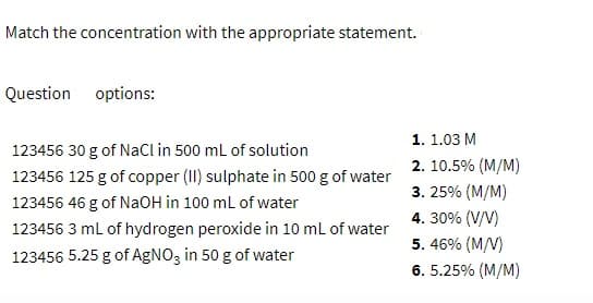 Match the concentration with the appropriate statement.
Question
options:
1. 1.03 M
123456 30 g of NaCl in 500 ml of solution
2. 10.5% (M/M)
123456 125 g of copper (II) sulphate in 500 g of water
3. 25% (M/M)
123456 46 g of NaOH in 100 ml of water
4. 30% (V/V)
123456 3 ml of hydrogen peroxide in 10 ml of water
5. 46% (M/V)
123456 5.25 g of AgNO3 in 50 g of water
6. 5.25% (M/M)
