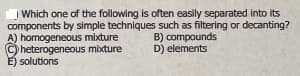 | Which one of the following is often easily separated into its
components by simple techniques such as filtering or decanting?
A) homogeneous mixture
heterogeneous mixture
E) solutions
B) compounds
D) elements
