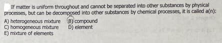 If matter is uniform throughout and cannot be separated into other substances by physical
processes, but can be decomposed into other substances by chemical processes, it is called a(n):
A) heterogeneous mixture B)compound
C) homogeneous mixture
E) mixture of elements
D) element
