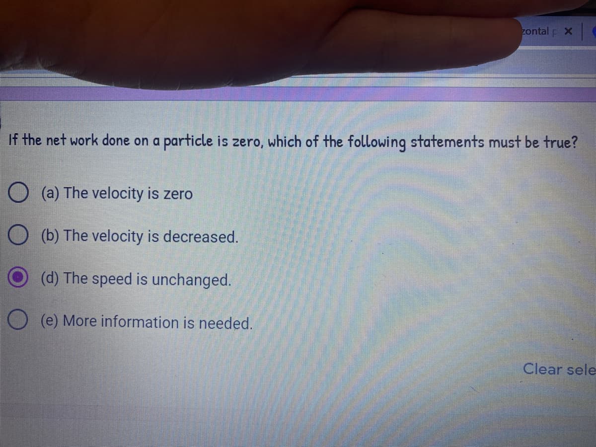 zontal p X
If the net work done on a particle is zero, which of the following statements must be true?
O (a) The velocity is zero
O (b) The velocity is decreased.
(d) The speed is unchanged.
O (e) More information is needed.
Clear sele
