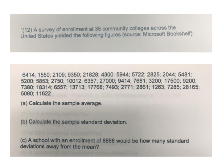 (12) A survey of enrollment at 35 community colleges across the
United States yielded the following figures (source: Microsoft Bookshelf):
6414; 1550; 2109; 9350; 21828; 4300; 5944; 5722; 2825; 2044; 5481;
5200; 5853; 2750; 10012; 6357; 27000; 9414; 7681; 3200; 17500; 9200;
7380; 18314; 6557; 13713; 17768; 7493; 2771; 2861; 1263; 7285; 28165;
5080; 11622
(a) Calculate the sample average.
(b) Calculate the sample standard deviation.
(c) A school with an enrollment of 8888 would be how many standard
deviations away from the mean?
