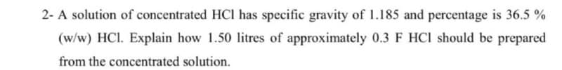 2- A solution of concentrated HCI has specific gravity of 1.185 and percentage is 36.5 %
(w/w) HCI. Explain how 1.50 litres of approximately 0.3 F HCI should be prepared
from the concentrated solution.
