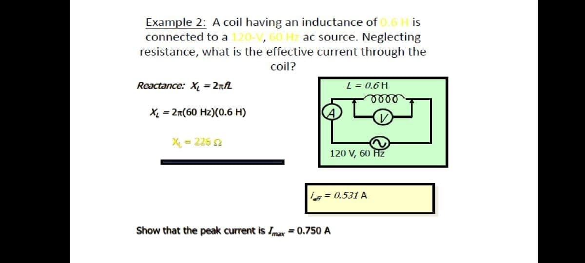 Example 2: A coil having an inductance of 0.6 H is
connected to a 120-V, 60 Hz ac source. Neglecting
resistance, what is the effective current through the
coil?
Reactance: X, = 2rfL
L = 0.6 H
X = 2n(60 Hz)(0.6 H)
X = 226 2
120 V, 60 Hz
= 0.531 A
Show that the peak current is Imay =0.750 A
