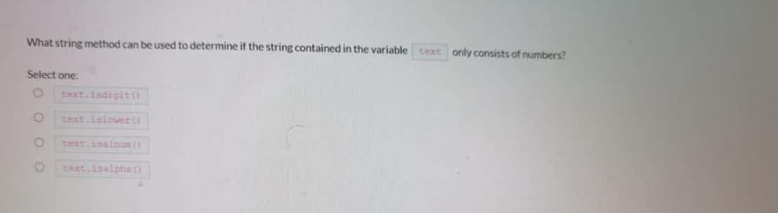 What string method can be used to determine if the string contained in the variable
text only consists of numbers?
Select one
Text.islower
zext.isainis
text isalptie
