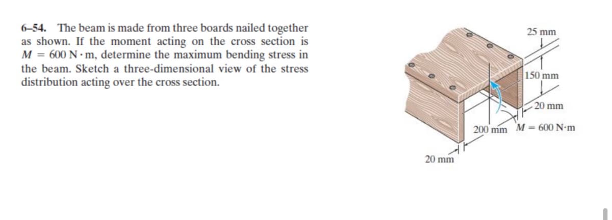 25 mm
6–54. The beam is made from three boards nailed together
as shown. If the moment acting on the cross section is
M = 600 N · m, determine the maximum bending stress in
the beam. Sketch a three-dimensional view of the stress
150 mm
distribution acting over the cross section.
20 mm
200 mm M = 600 N-m
20 mm
