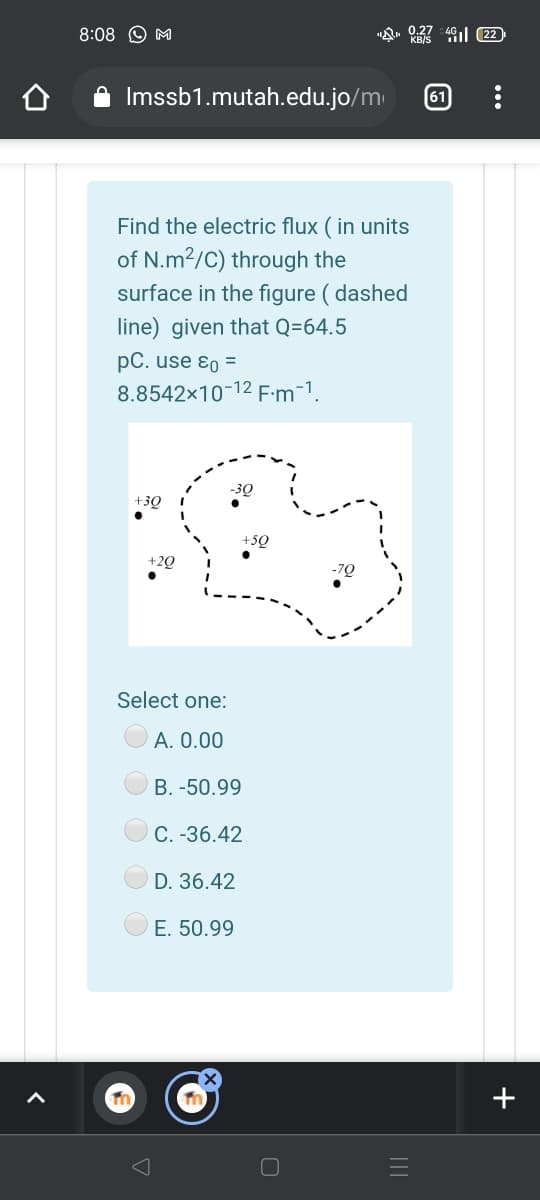 8:08 O M
"Q» 0.27 4l 22
Imssb1.mutah.edu.jo/m
61
Find the electric flux ( in units
of N.m²/C) through the
surface in the figure ( dashed
line) given that Q=64.5
pC. use ɛo =
8.8542x10-12 F:m-1.
-3Q
+3Q
+5Q
+2Q
Select one:
А. О.00
B. -50.99
С. -36.42
D. 36.42
E. 50.99
+
