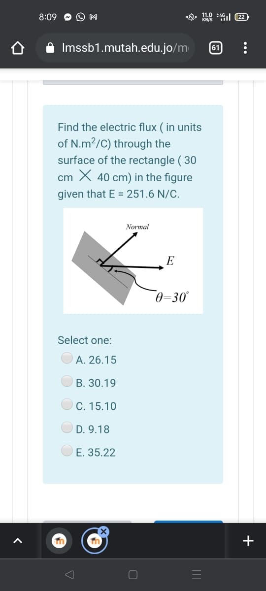 8:09
O M
"Q. 110 +4l (22
Imssb1.mutah.edu.jo/m
61
Find the electric flux ( in units
of N.m2/C) through the
surface of the rectangle ( 30
cm X 40 cm) in the figure
given that E = 251.6 N/C.
Normal
E
0=30°
Select one:
A. 26.15
В. 30.19
С. 15.10
D. 9.18
E. 35.22
+
