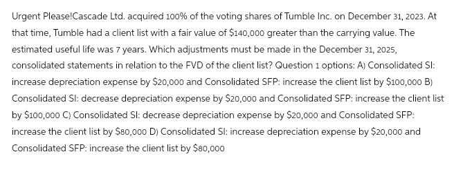 Urgent Please!Cascade Ltd. acquired 100% of the voting shares of Tumble Inc. on December 31, 2023. At
that time, Tumble had a client list with a fair value of $140,000 greater than the carrying value. The
estimated useful life was 7 years. Which adjustments must be made in the December 31, 2025,
consolidated statements in relation to the FVD of the client list? Question 1 options: A) Consolidated Sl:
increase depreciation expense by $20,000 and Consolidated SFP: increase the client list by $100,000 B)
Consolidated Sl: decrease depreciation expense by $20,000 and Consolidated SFP: increase the client list
by $100,000 C) Consolidated Sl: decrease depreciation expense by $20,000 and Consolidated SFP:
increase the client list by $80,000 D) Consolidated Sl: increase depreciation expense by $20,000 and
Consolidated SFP: increase the client list by $80,000