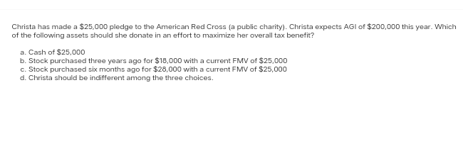 Christa has made a $25,000 pledge to the American Red Cross (a public charity). Christa expects AGI of $200,000 this year. Which
of the following assets should she donate in an effort to maximize her overall tax benefit?
a. Cash of $25,000
b. Stock purchased three years ago for $18,000 with a current FMV of $25,000
c. Stock purchased six months ago for $28,000 with a current FMV of $25,000
d. Christa should be indifferent among the three choices.