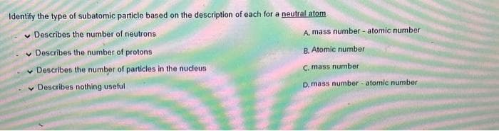 Identify the type of subatomic particle based on the description of each for a neutral atom
✓ Describes the number of neutrons
Describes the number of protons
Describes the number of particles in the nucleus
Describes nothing useful
A, mass number - atomic number
B. Atomic number
C. mass number
D, mass number atomic number