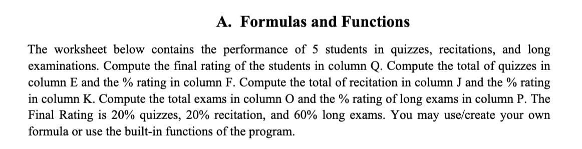 A. Formulas and Functions
The worksheet below contains the performance of 5 students in quizzes, recitations, and long
examinations. Compute the final rating of the students in column Q. Compute the total of quizzes in
column E and the % rating in column F. Compute the total of recitation in column J and the % rating
in column K. Compute the total exams in column O and the % rating of long exams in column P. The
Final Rating is 20% quizzes, 20% recitation, and 60% long exams. You may use/create your own
formula or use the built-in functions of the program.