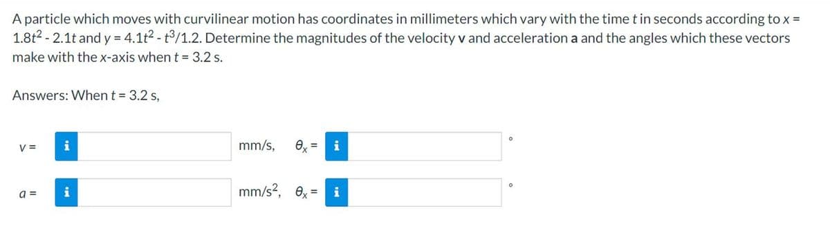 A particle which moves with curvilinear motion has coordinates in millimeters which vary with the time t in seconds according to x =
1.8t² -2.1t and y = 4.1t² - t3/1.2. Determine the magnitudes of the velocity v and acceleration a and the angles which these vectors
make with the x-axis when t = 3.2 s.
Answers: When t = 3.2 s,
V =
a =
i
i
mm/s, 0,= i
mm/s², ex
O
0