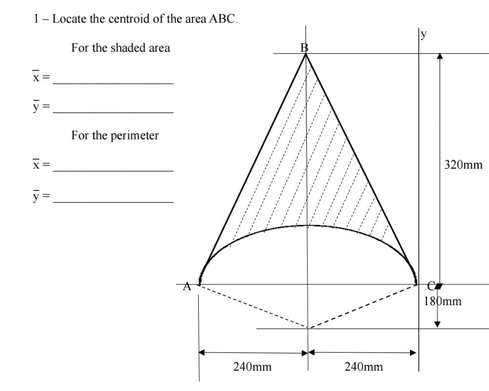 1- Locate the centroid of the area ABC.
For the shaded area
x=
y =
x =
y=
For the perimeter
A
240mm
240mm
320mm
e
180mm