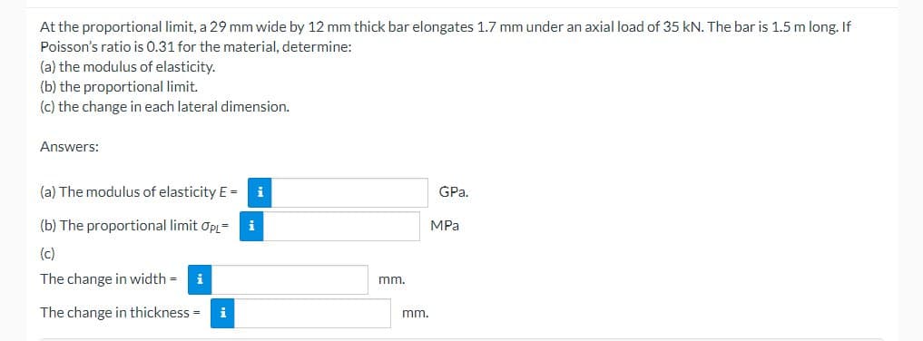 At the proportional limit, a 29 mm wide by 12 mm thick bar elongates 1.7 mm under an axial load of 35 kN. The bar is 1.5 m long. If
Poisson's ratio is 0.31 for the material, determine:
(a) the modulus of elasticity.
(b) the proportional limit.
(c) the change in each lateral dimension.
Answers:
(a) The modulus of elasticity E = i
(b) The proportional limit OPL=
(c)
The change in width= i
The change in thickness= i
mm.
mm.
GPa.
MPa