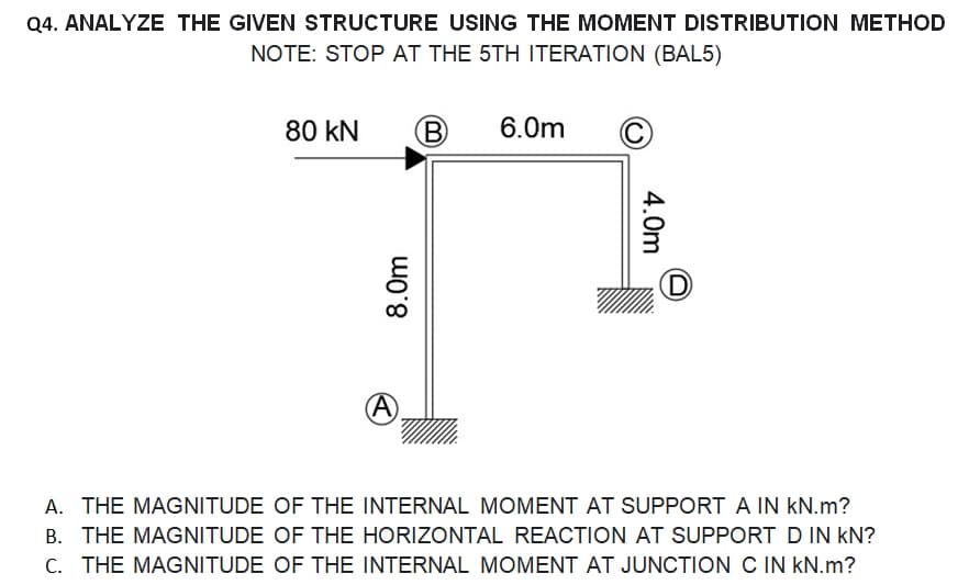 Q4. ANALYZE THE GIVEN STRUCTURE USING THE MOMENT DISTRIBUTION METHOD
NOTE: STOP AT THE 5TH ITERATION (BAL5)
80 KN
8.0m
B
6.0m
4.0m
(D
A. THE MAGNITUDE OF THE INTERNAL MOMENT AT SUPPORT A IN KN.m?
B. THE MAGNITUDE OF THE HORIZONTAL REACTION AT SUPPORT D IN KN?
C. THE MAGNITUDE OF THE INTERNAL MOMENT AT JUNCTION C IN KN.m?