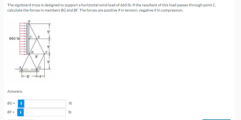 The signboard truss is designed to support a horizontal wind load of 660 lb. If the resultant of this load passes through point C,
calculate the forces in members BG and BF. The forces are positive if in tension, negative if in compression.
660 lb
Answers:
BG=
BF=
i
i
-8'
B
E
8'
G
+4'H
9'
9'
b
9¹
lb
lb