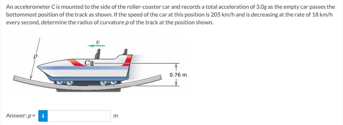 An accelerometer C is mounted to the side of the roller-coaster car and records a total acceleration of 3.0g as the empty car passes the
bottommost position of the track as shown. If the speed of the car at this position is 205 km/h and is decreasing at the rate of 18 km/h
every second, determine the radius of curvature p of the track at the position shown.
Answer: p= i
m
0.76 m