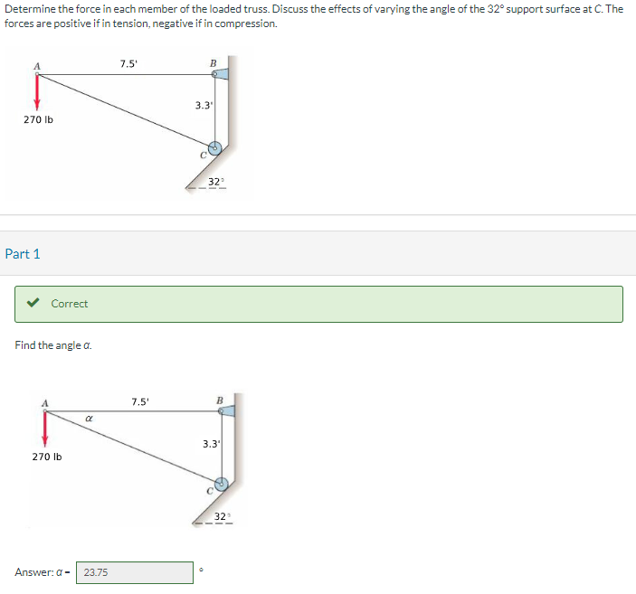 Determine the force in each member of the loaded truss. Discuss the effects of varying the angle of the 32° support surface at C. The
forces are positive if in tension, negative if in compression.
270 lb
Part 1
Correct
Find the angle a.
270 lb
R
Answer: a- 23.75
7.5'
7.5'
B
3.3'
32°
B
3.3
32°