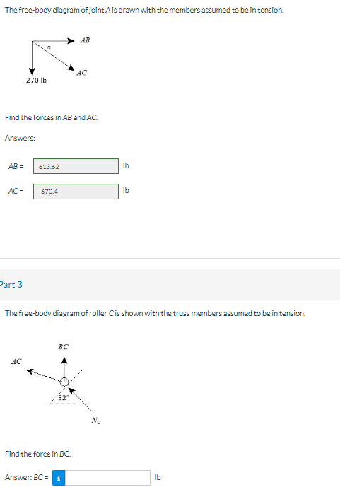 The free-body diagram of joint A is drawn with the members assumed to be in tension.
Answers:
AB=
270 lb
Find the forces in AB and AC.
Part 3
AC = -670.4
613.62
AC
BC
Answer: BC =
AB
The free-body diagram of roller C is shown with the truss members assumed to be in tension.
32°
Find the force in BC.
AC
lb
Ne
lb
lb