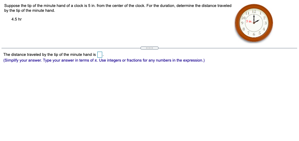 Suppose the tip of the minute hand of a clock is 5 in. from the center of the clock. For the duration, determine the distance traveled
by the tip of the minute hand.
12
10
4.5 hr
5 in.
9.
4.
7 6
The distance traveled by the tip of the minute hand is.
(Simplify your answer. Type your answer in terms of r. Use integers or fractions for any numbers in the expression.)
