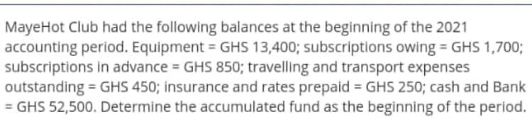 MayeHot Club had the following balances at the beginning of the 2021
accounting period. Equipment = GHS 13,400; subscriptions owing = GHS 1,700;
subscriptions in advance = GHS 850; travelling and transport expenses
outstanding = GHS 450; insurance and rates prepaid = GHS 250; cash and Bank
= GHS 52,500. Determine the accumulated fund as the beginning of the period.
