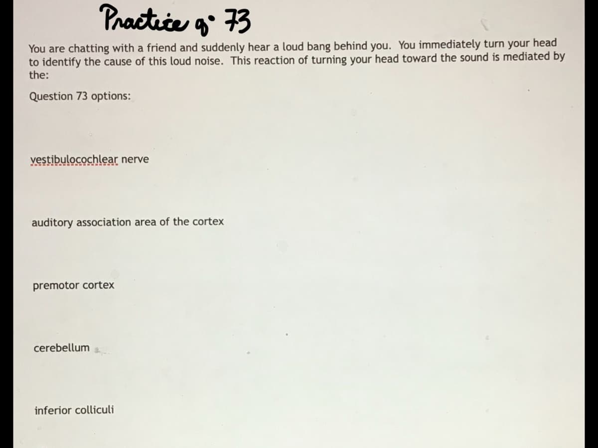 Practice g 73
You are chatting with a friend and suddenly hear a loud bang behind you. You immediately turn your head
to identify the cause of this loud noise. This reaction of turning your head toward the sound is mediated by
the:
Question 73 options:
yestibulocochlear nerve
auditory association area of the cortex
premotor cortex
cerebellum
inferior colliculi

