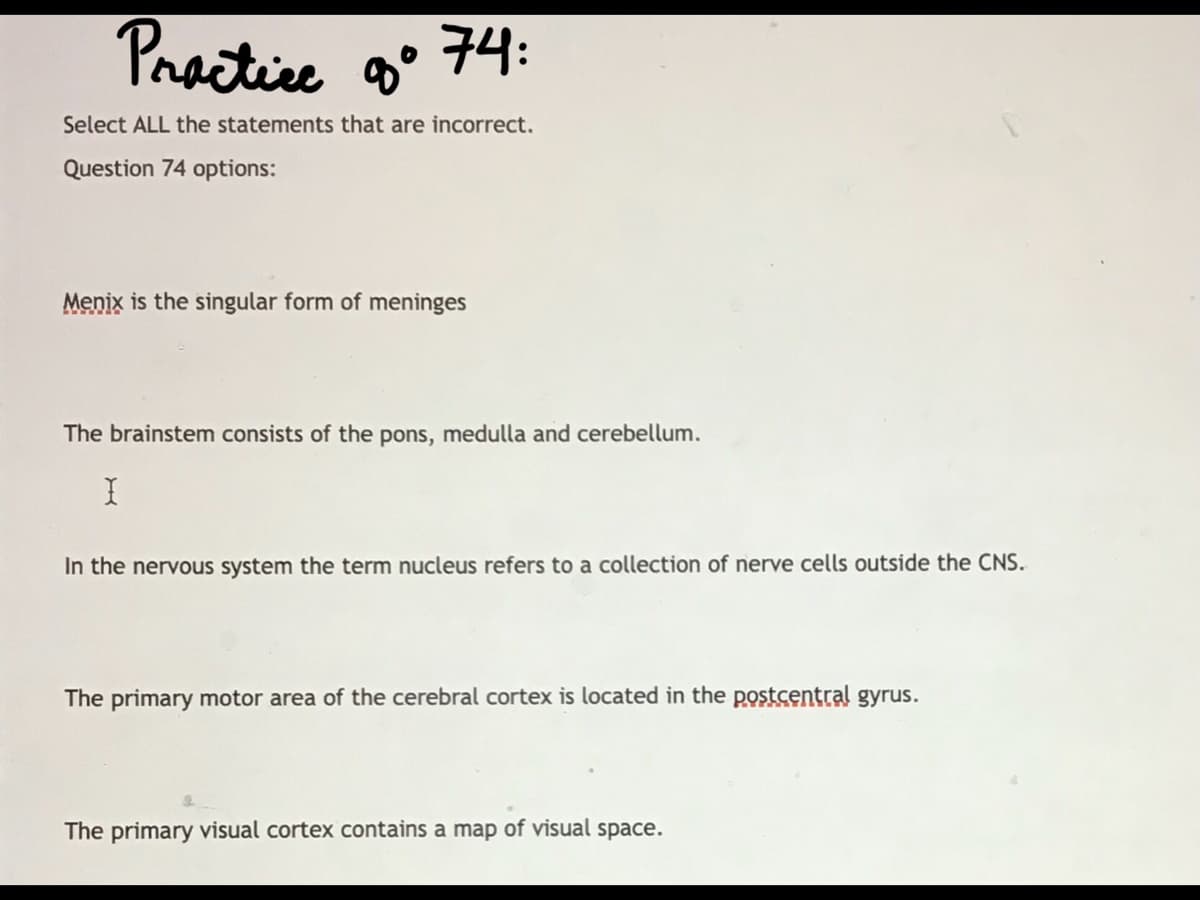 Practice
g° 74:
Select ALL the statements that are incorrect,
Question 74 options:
Menix is the singular form of meninges
The brainstem consists of the pons, medulla and cerebellum.
In the nervous system the term nucleus refers to a collection of nerve cells outside the CNS.
The primary motor area of the cerebral cortex is located in the postcentral gyrus.
The primary visual cortex contains a map of visual space.
