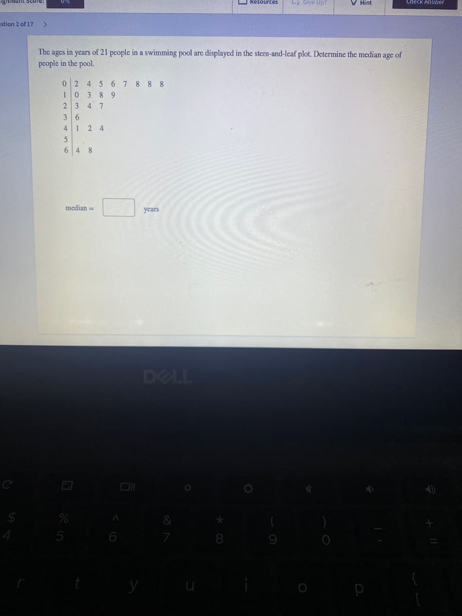 Ignment Score:
O Resources
LX Give Up?
V Hint
Check Answer
stion 2 of 17
The ages in years of 21 people in a swimming pool are displayed in the stem-and-leaf plot. Determine the median age of
people in the pool.
2.
4
5 6
7 8 8 8
1
3 8 9
3
4 7
4 1 2 4
5
64 8
median =
уears
DELL
&
5
7
9
