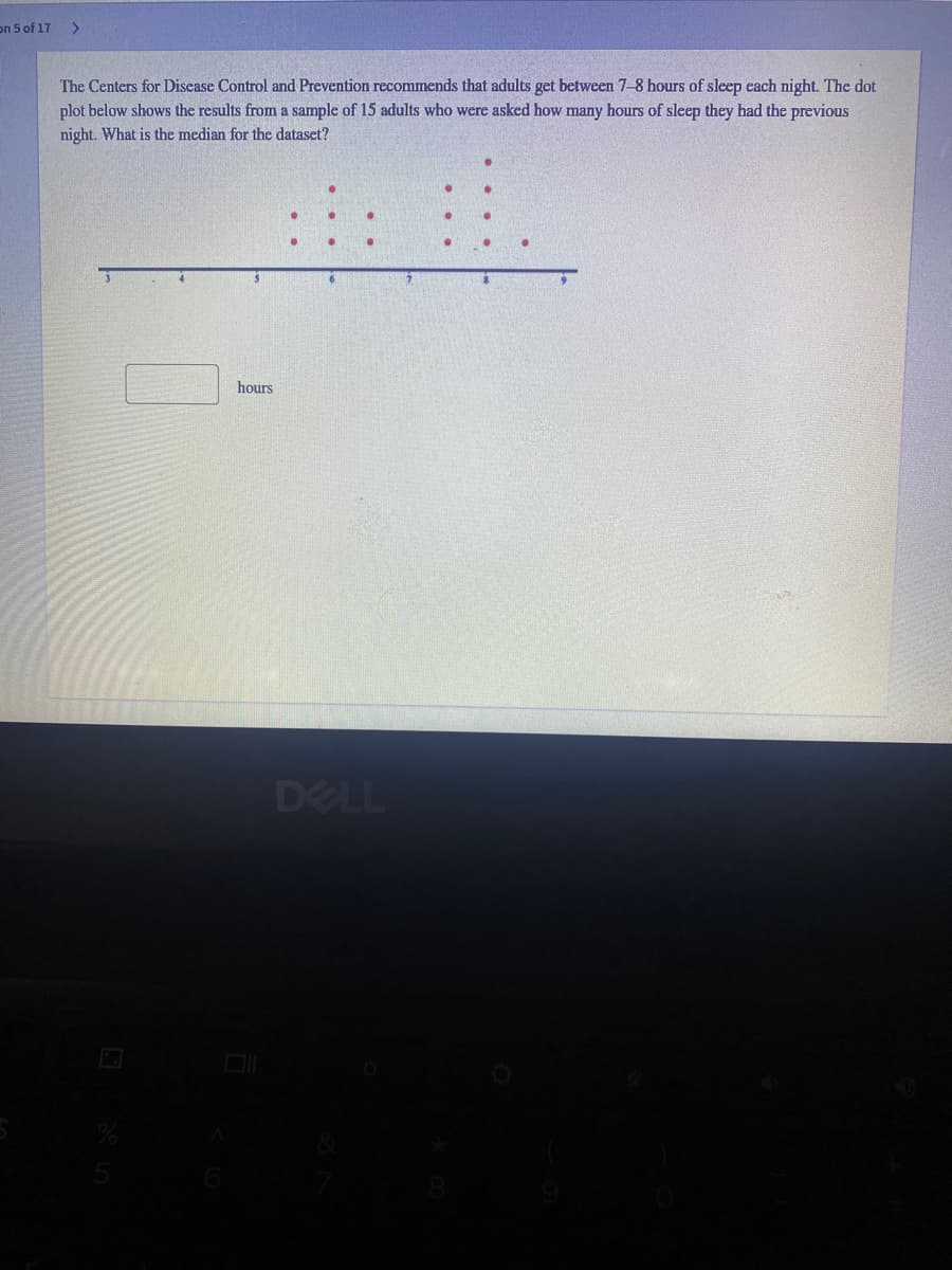 on 5 of 17
The Centers for Disease Control and Prevention recommends that adults get between 7-8 hours of sleep each night. The dot
plot below shows the results from a sample of 15 adults who were asked how many hours of sleep they had the previous
night. What is the median for the dataset?
hours
DELL
