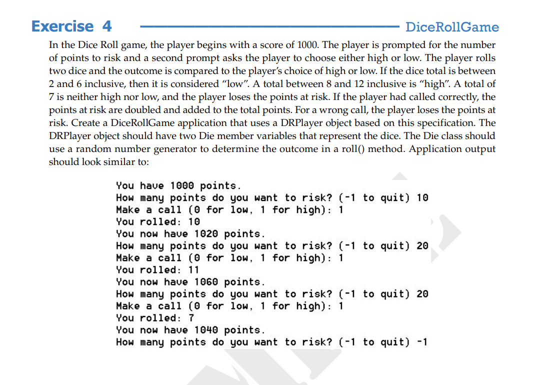 Exercise 4
DiceRollGame
In the Dice Roll game, the player begins with a score of 1000. The player is prompted for the number
of points to risk and a second prompt asks the player to choose either high or low. The player rolls
two dice and the outcome is compared to the player's choice of high or low. If the dice total is between
2 and 6 inclusive, then it is considered "low". A total between 8 and 12 inclusive is "high". A total of
7 is neither high nor low, and the player loses the points at risk. If the player had called correctly, the
points at risk are doubled and added to the total points. For a wrong call, the player loses the points at
risk. Create a DiceRollGame application that uses a DRPlayer object based on this specification. The
DRPlayer object should have two Die member variables that represent the dice. The Die class should
use a random number generator to determine the outcome in a roll() method. Application output
should look similar to:
You have 1000 points.
How many points do you want to risk? (-1 to quit) 10
Make a call (0 for low, 1 for high): 1
You rolled: 10
You now have 1020 points.
How many points do you want to risk? (-1 to quit) 20
Make a call (0 for low, 1 for high): 1
You rolled: 11
You now have 1060 points.
How many points do you want to risk? (-1 to quit) 20
Make a cal1 (0 for low, 1 for high): 1
You rolled: 7
You now have 1040 points.
How many points do you want to risk? (-1 to quit) -1
