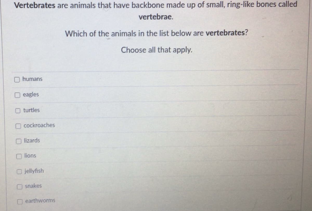 Vertebrates are animals that have backbone made up of small, ring-like bones called
vertebrae.
Which of the animals in the list below are vertebrates?
Choose all that apply.
humans
eagles
Oturtles
cockroaches
lizards
lions
O jellyfish
snakes
earthworms