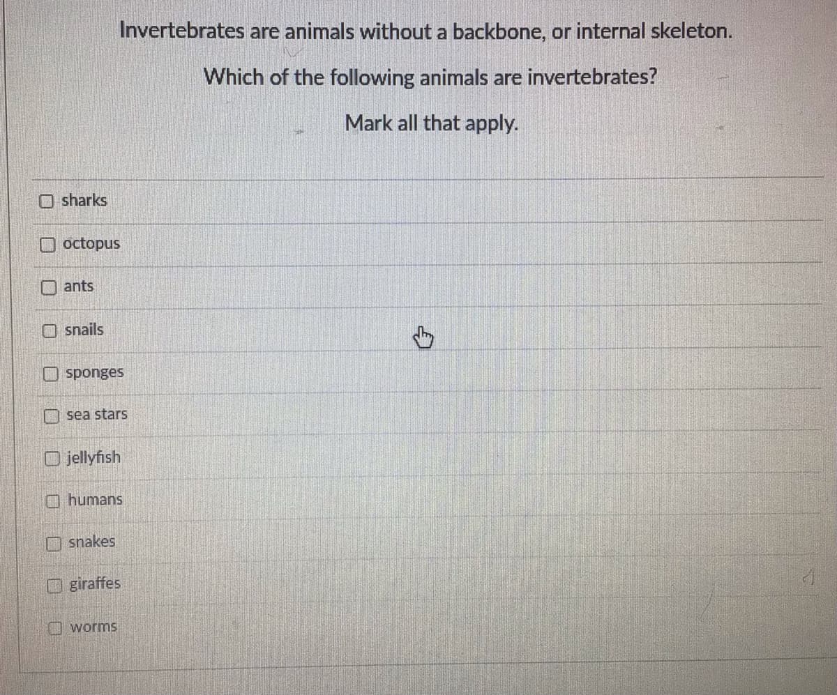 sharks
octopus
ants
snails
Invertebrates are animals without a backbone, or internal skeleton.
Which of the following animals are invertebrates?
Mark all that apply.
sponges
sea stars
jellyfish
humans
snakes
giraffes
worms
G