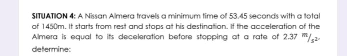 SITUATION 4: A Nissan Almera travels a minimum time of 53.45 seconds with a total
of 1450m. It starts from rest and stops at his destination. If the acceleration of the
Almera is equal to its deceleration before stopping at a rate of 2.37 m/,2.
determine:
